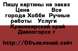Пишу картины на заказ › Цена ­ 6 000 - Все города Хобби. Ручные работы » Услуги   . Красноярский край,Дивногорск г.